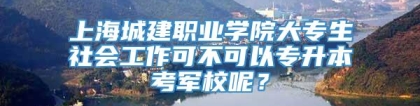 上海城建职业学院大专生社会工作可不可以专升本考军校呢？