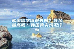 韩国留学值得去吗？含金量高吗？韩国真实情况详解