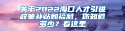 关于2022海口人才引进政策补贴和福利，你知道多少？看这里