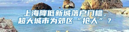 上海降低新城落户门槛，超大城市为郊区“抢人”？