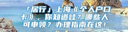 「居行」上海《个人户口卡》，你知道哇？哪些人可申领？办理指南在这！