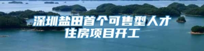 深圳盐田首个可售型人才住房项目开工