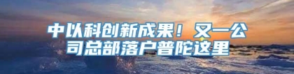 中以科创新成果！又一公司总部落户普陀这里→