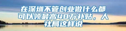 在深圳不管创业做什么都可以领最高40万补贴，人社局这样说