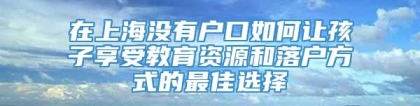 在上海没有户口如何让孩子享受教育资源和落户方式的最佳选择