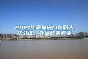 2021年深圳户口在职人才引进，办理政策解读