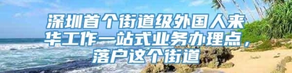 深圳首个街道级外国人来华工作一站式业务办理点，落户这个街道