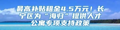 最高补贴租金4.5万元！长宁区为“海归”提供人才公寓专项支持政策