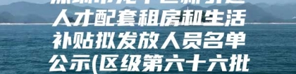 深圳市龙华区新引进人才配套租房和生活补贴拟发放人员名单公示(区级第六十六批)