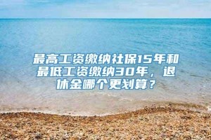 最高工资缴纳社保15年和最低工资缴纳30年，退休金哪个更划算？