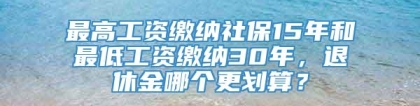 最高工资缴纳社保15年和最低工资缴纳30年，退休金哪个更划算？