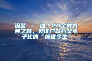 深警 · 述｜20余载为民之路，见证户政档案电子化的“前世今生”