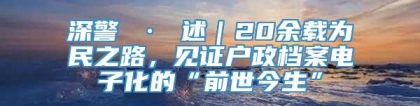 深警 · 述｜20余载为民之路，见证户政档案电子化的“前世今生”