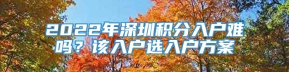 2022年深圳积分入户难吗？该入户选入户方案