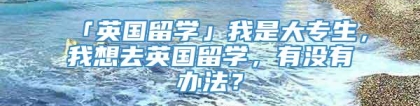 「英国留学」我是大专生，我想去英国留学，有没有办法？