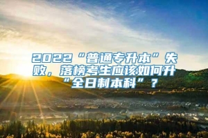 2022“普通专升本”失败，落榜考生应该如何升“全日制本科”？