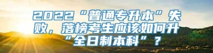 2022“普通专升本”失败，落榜考生应该如何升“全日制本科”？