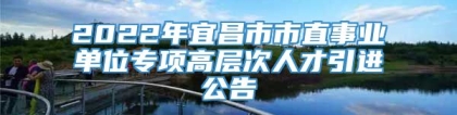 2022年宜昌市市直事业单位专项高层次人才引进公告