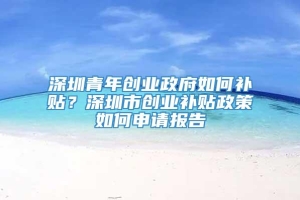 深圳青年创业政府如何补贴？深圳市创业补贴政策如何申请报告