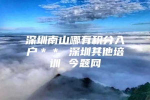 深圳南山哪有积分入户＊＊ 深圳其他培训 今题网