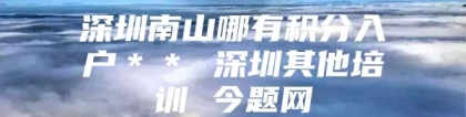 深圳南山哪有积分入户＊＊ 深圳其他培训 今题网