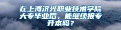 在上海济光职业技术学院大专毕业后，能继续报专升本吗？