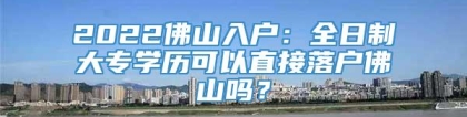 2022佛山入户：全日制大专学历可以直接落户佛山吗？