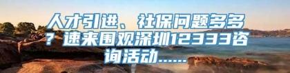 人才引进、社保问题多多？速来围观深圳12333咨询活动......
