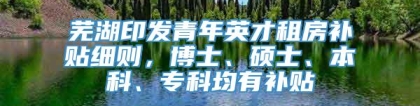 芜湖印发青年英才租房补贴细则，博士、硕士、本科、专科均有补贴