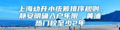 上海幼升小统筹排序规则，静安明确入户年限，黄浦热门校至少2年