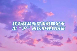 我为群众办实事教你足不出“沪”首次申领身份证