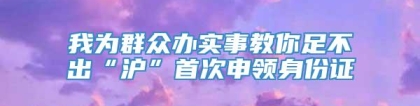 我为群众办实事教你足不出“沪”首次申领身份证