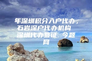 年深圳积分入户代办，石岩深户代办机构 深圳代办签证 今题网