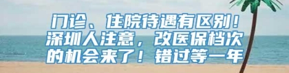 门诊、住院待遇有区别！深圳人注意，改医保档次的机会来了！错过等一年