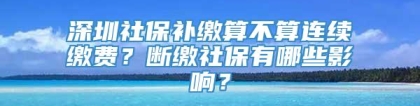 深圳社保补缴算不算连续缴费？断缴社保有哪些影响？