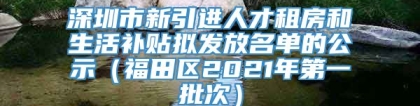 深圳市新引进人才租房和生活补贴拟发放名单的公示（福田区2021年第一批次）