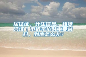 居住证、计生信息、租赁凭证｜申请学位时重要材料，到底怎么办？