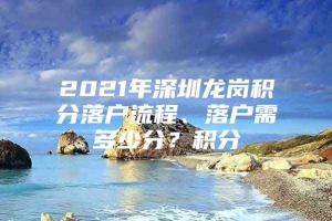 2021年深圳龙岗积分落户流程、落户需多少分？积分