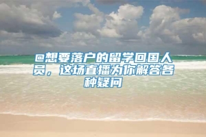 @想要落户的留学回国人员，这场直播为你解答各种疑问