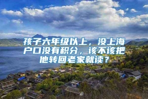 孩子六年级以上，没上海户口没有积分，该不该把他转回老家就读？