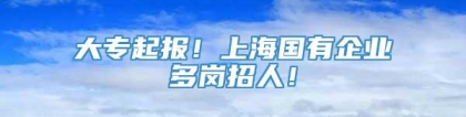 大专起报！上海国有企业多岗招人！