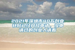 2021年深圳市40万创业补贴已经开放申请，没申请过的创业人请看