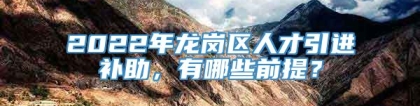 2022年龙岗区人才引进补助，有哪些前提？