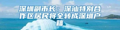 深圳副市长：深汕特别合作区居民将全转成深圳户籍