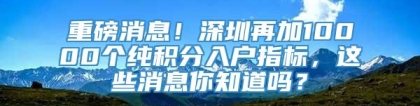 重磅消息！深圳再加10000个纯积分入户指标，这些消息你知道吗？