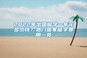 2022年出国留学一年花多少钱？热门国家留学费用一览