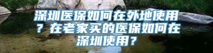 深圳医保如何在外地使用？在老家买的医保如何在深圳使用？