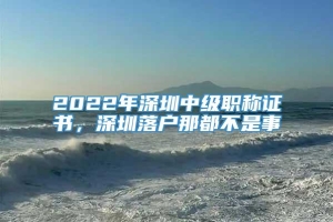 2022年深圳中级职称证书，深圳落户那都不是事