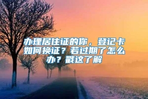 办理居住证的你，登记卡如何换证？若过期了怎么办？戳这了解