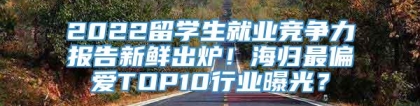 2022留学生就业竞争力报告新鲜出炉！海归最偏爱TOP10行业曝光？